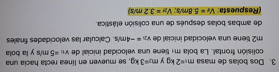 Dos bolas de masa m_1=2kg y m_2=3kg , se mueven en línea recta hacia una 
colisión frontal. La bola m1 tiene una velocidad inicial de v_1i=5m/s y la bola 
m2 tiene una velocidad inicial de v_2i=-4m/s. Calcular las velocidades finales 
de ambas bolas después de una colisión elástica. 
(Respuesta: V_if=5.8m/s; V_2f=3.2m/s)