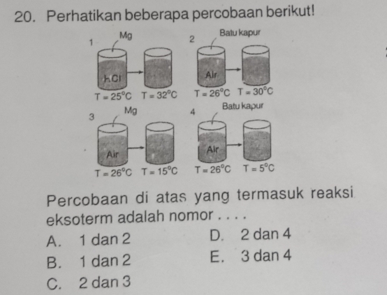 Perhatikan beberapa percobaan berikut!
Batu kapur
1
Mg 2
hCl Alr
T=25°C T=32°C T=26°C T=30°C
3
Mg 4 Batu kapur
Air
Air
T=26°C T=15°C T=26°C T=5°C
Percobaan di atas yang termasuk reaksi
eksoterm adalah nomor . . . .
A. 1 dan 2 D. 2 dan 4
B. 1 dan 2 E. 3 dan 4
C. 2 dan 3