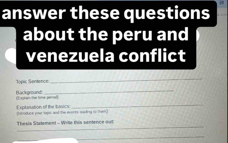  
answer these questions 
about the peru and 
venezuela conflict 
Topic Sentence: 
_ 
Background: 
_ 
(Explain the time period) 
Explanation of the basics: 
_ 
(Introduce your topic and the events leading to them) 
_ 
Thesis Statement - Write this sentence out: 
_