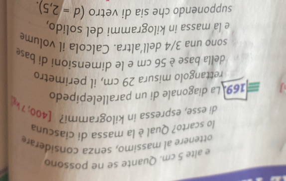 alte 5 cm. Quante se ne possono 
ottenere al massimo, senza considerare 
lo scarto? Qual è la massa dí cíascuna 
di esse, espressa in kilogrammi? [400; 7 k
169. La diagonale di un parallelepípedo 
rettangolo misura 29 cm, il perimetro 
della base è 56 cm e le dimensioní dí base 
sono una 3/4 dell’altra. Calcola il volume 
e la massa in kilogrammi del solido, 
supponendo che sia di vetro (d=2,5).