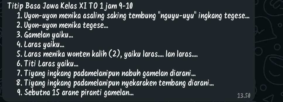 Titip Basa Jawa Kelas XI TO 1 jam 9-10 
1. Uyon-uyon menika asaling saking tembung 'nguyu-uyu' ingkang tegese... 
2. Uyon-uyon menika tegese... 
3. Gamelan yaiku... 
4. Laras yaiku... 
5. Laras menika wonten kalih (2), yaiku laras.... Ian laras.... 
6. Titi Laras yaiku... 
7. Tiyang ingkang padamelanipun nabuh gamelan diarani... 
8. Tiyang ingkang padamelanipun nyekaraken tembang diarani... 
9. Sebutna 15 arane piranti gamelan...
13.50