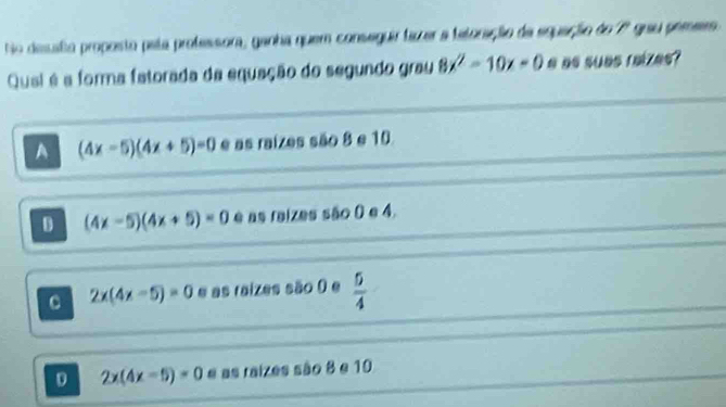 No desuato proposto pata professora, ganha quem conseguir fazer a tetoração da eguação do 7º grau pemers 
Qual é a forma fatorada da equação do segundo grau 8x^2-10x=0 e as suas raizes?
A (4x-5)(4x+5)=0 e as raízes são 8 e 10
D (4x-5)(4x+5)=0 e as raizes são ( e 4.
C 2x(4x-5)=0 e as raizes são () e  5/4 
D 2x(4x-5)=0 e as raizes são 8 e 10