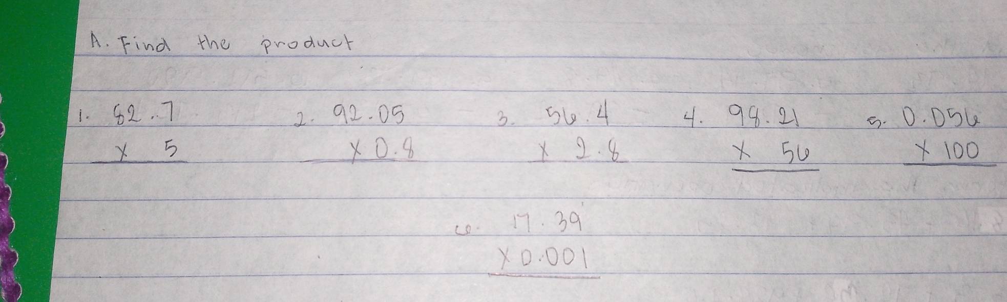 Find the product
beginarrayr 62.7 * 5 hline endarray
2. beginarrayr 92.05 * 0.8 hline endarray
3. beginarrayr 56.4 * 2.8 hline endarray
4. beginarrayr 98.21 * 56 hline endarray
e. beginarrayr 0.056 * 100 hline endarray
co.
beginarrayr 17.39 * 0.001 hline endarray