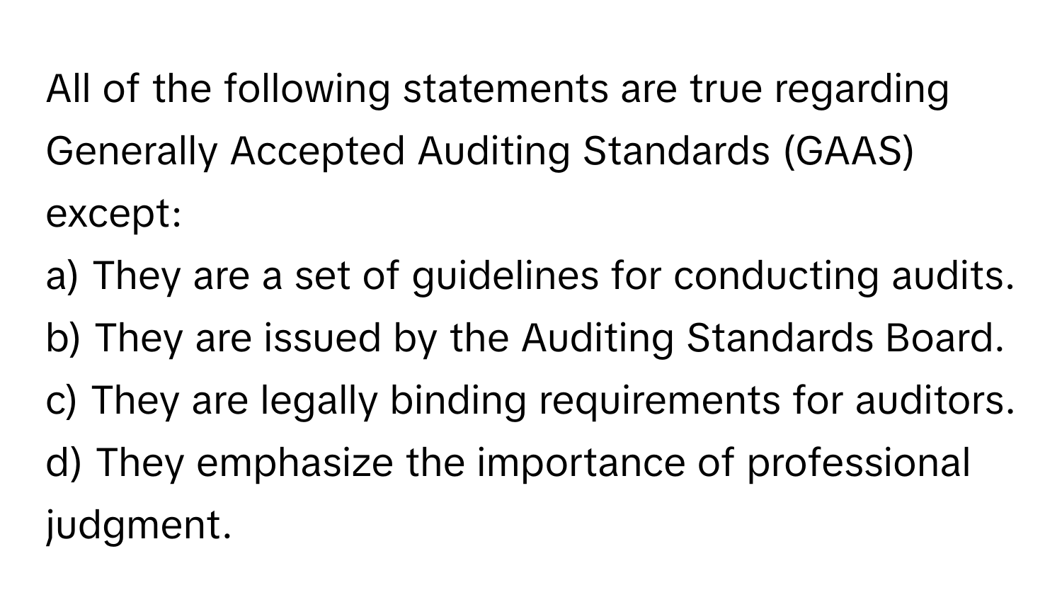 All of the following statements are true regarding Generally Accepted Auditing Standards (GAAS) except:

a) They are a set of guidelines for conducting audits. 
b) They are issued by the Auditing Standards Board. 
c) They are legally binding requirements for auditors. 
d) They emphasize the importance of professional judgment.