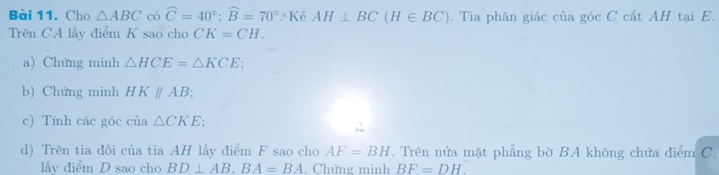 Cho △ ABC có widehat C=40°; widehat B=70° Kẻ AH⊥ BC(H∈ BC). Tia phân giác của góc C cắt AH tại E. 
Trên CA lấy điểm K sao cho CK=CH. 
a) Chứng minh △ HCE=△ KCE : 
b) Chứng minh HK//AB; 
c) Tính các góc của △ CKE
d) Trên tia đối của tia AH lấy điểm F sao cho AF=BH. Trên nửa mặt phẳng bờ BA không chứa điểm C. 
lấy điểm D sao cho BD⊥ AB, BA=BA. Chứng minh BF=DH.