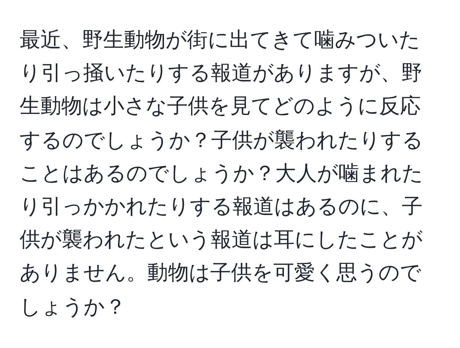 最近、野生動物が街に出てきて噛みついたり引っ掻いたりする報道がありますが、野生動物は小さな子供を見てどのように反応するのでしょうか？子供が襲われたりすることはあるのでしょうか？大人が噛まれたり引っかかれたりする報道はあるのに、子供が襲われたという報道は耳にしたことがありません。動物は子供を可愛く思うのでしょうか？