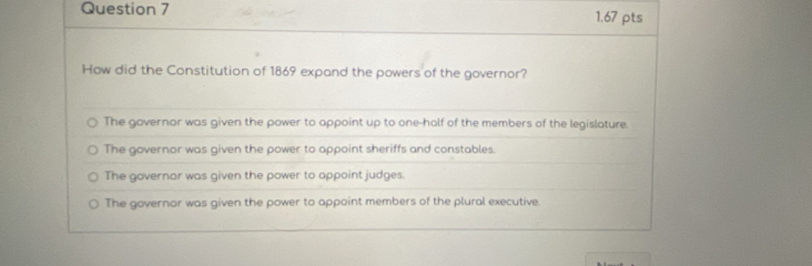 How did the Constitution of 1869 expand the powers of the governor?
The governor was given the power to appoint up to one-holf of the members of the legislature.
The governor was given the power to appoint sheriffs and constables.
The governar was given the power to appoint judges.
The governor was given the power to appoint members of the plural executive.