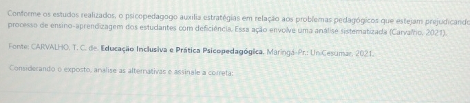 Conforme os estudos realizados, o psicopedagogo auxília estratégias em relação aos problemas pedagógicos que estejam prejudicando 
processo de ensino-aprendizagem dos estudantes com deficiência. Essa ação envolve uma análise sistematizada (Carvalho, 2021). 
Fonte: CARVALHO, T. C. de. Educação Inclusiva e Prática Psicopedagógica. Maringá-Pr.: UniCesumar, 2021. 
Considerando o exposto, analise as alternativas e assinale a correta: