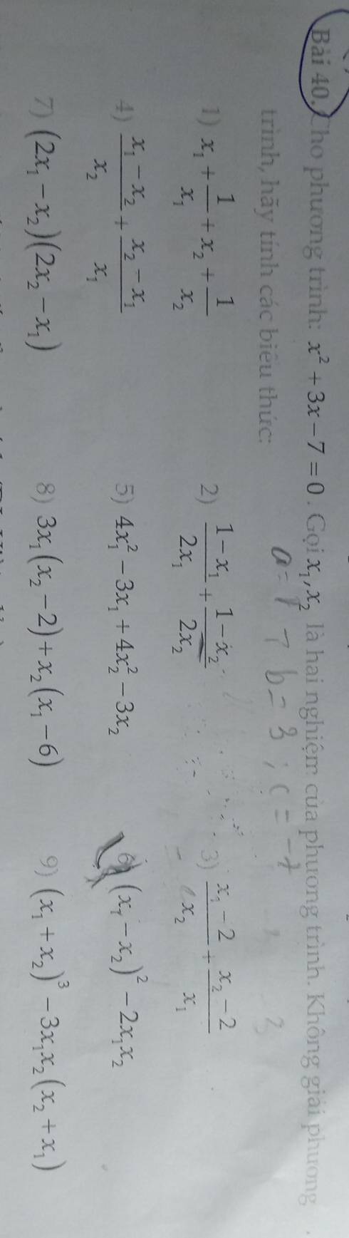 Cho phương trình: x^2+3x-7=0 Gợ  · /2  x_1, x_2 là hai nghiệm của phương trình. Không giải phương 
trình, hãy tính các biêu thức: 
1) x_1+frac 1x_1+x_2+frac 1x_2 frac 1-x_12x_1+frac 1-x_22x_2 frac x_1-2x_2+frac x_2-2x_1
2) 
3) 
4) frac x_1-x_2x_2+frac x_2-x_1x_1
5) 4x_1^(2-3x_1)+4x_2^(2-3x_2) (x_1-x_2)^2-2x_1x_2
7) (2x_1-x_2)(2x_2-x_1) 8) 3x_1(x_2-2)+x_2(x_1-6) 9) (x_1+x_2)^3-3x_1x_2(x_2+x_1)