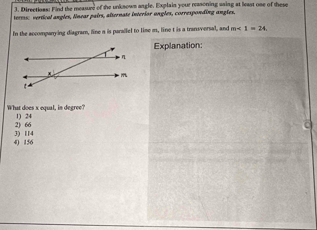 Directions: Find the measure of the unknown angle. Explain your reasoning using at least one of these
terms: vertical angles, linear pairs, alternate interior angles, corresponding angles.
In the accompanying diagram, line n is parallel to line m, line t is a transversal, and m<1=24. 
Explanation:
What does x equal, in degree?
1) 24
2) 66
3) 114
4) 156