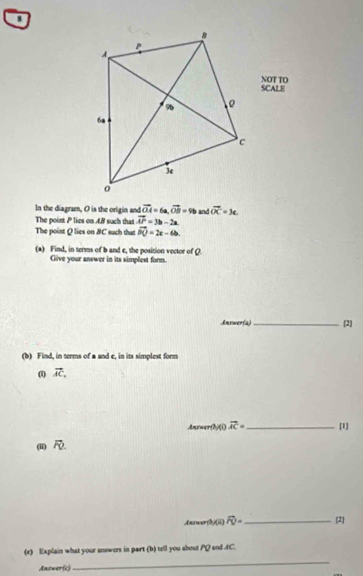 NOT TO 
SCALE 
In the diagram, O is the origin and vector OA=6a, vector OB=9b and vector OC=3c. 
The point P lies on AB such that vector AP=3b-2a. 
The point Q lies on BC such that vector BQ=2c-6b. 
(a) Find, in terms of b and c, the position vector of Q. 
Give your answer in its simplest form. 
Answer(a) _[2] 
(b) Find, in terms of a and c, in its simplest form 
(1) vector AC. 
Answer(b)(i) vector AC= _  [1] 
(iI) vector PQ. 
Answer b)(ii) vector PQ= _[2] 
(e) Explain what your answers in part (b) tell you about PQ and AC. 
Answer(c) 
_