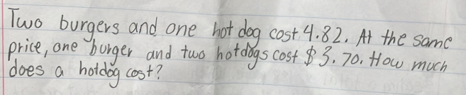 Two burgers and one hot dog cost 4. 82. At the same 
price, one burger and two hotdogs cost3, 70. How much 
does a holdog cost?