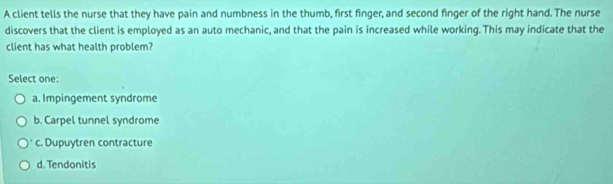 A client tells the nurse that they have pain and numbness in the thumb, first finger, and second finger of the right hand. The nurse
discovers that the client is employed as an auto mechanic, and that the pain is increased while working. This may indicate that the
client has what health problem?
Select one:
a. Impingement syndrome
b. Carpel tunnel syndrome
c. Dupuytren contracture
d. Tendonitis