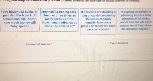 prag and drop the contextual problem to show whether an etman or ahdb a 
Toby bought 33 packs of Trey has 34 trading cars. If 5 friends are dividing a If a group of people is 
pencils. Each pack of Joe has three times as bag of candy containing planning to run a total 
pencils cost $8. About many cards as Trey. 45 pieces of candy distance of 10 miles. 
how much money will How many trading cards equally, how many about how far will each 
Toby spend? does Joe have in all? pieces of candy will each person run if they share 
person receive? the distance equally? 
Estimated Answer Exact Answer