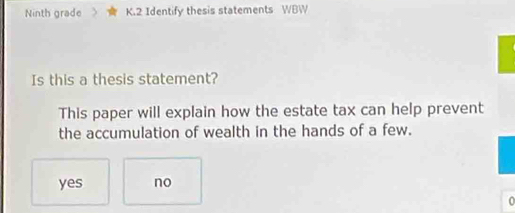 Ninth grade K.2 Identify thesis statements WBW
Is this a thesis statement?
This paper will explain how the estate tax can help prevent
the accumulation of wealth in the hands of a few.
yes no
0