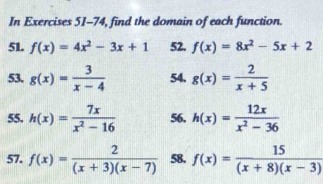 In Exercises 51-74, find the domain of each function. 
51. f(x)=4x^2-3x+1 52. f(x)=8x^2-5x+2
53. g(x)= 3/x-4  54. g(x)= 2/x+5 
55. h(x)= 7x/x^2-16  56. h(x)= 12x/x^2-36 
57. f(x)= 2/(x+3)(x-7)  58. f(x)= 15/(x+8)(x-3) 