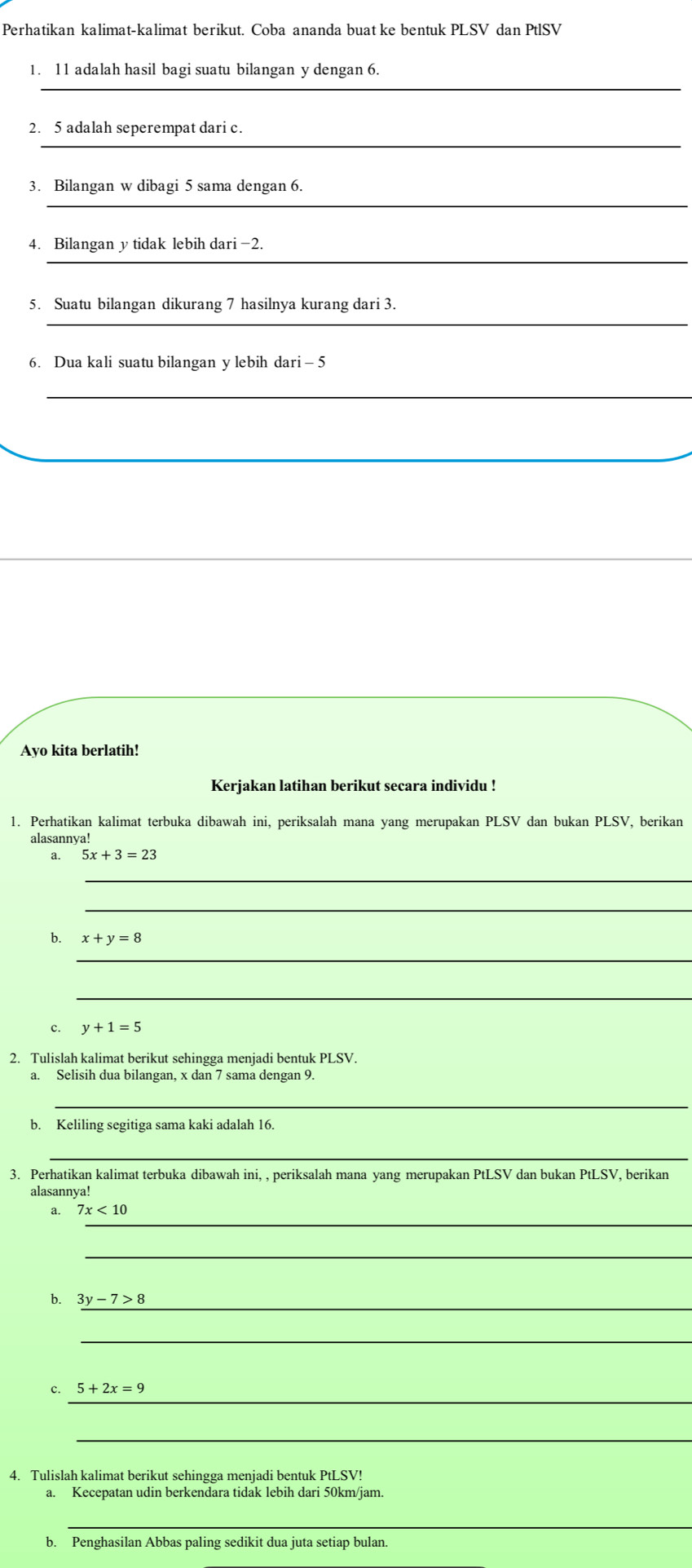 Perhatikan kalimat-kalimat berikut. Coba ananda buat ke bentuk PLSV dan PtlSV 
_ 
1. 11 adalah hasil bagi suatu bilangan y dengan 6. 
_ 
2. 5 adalah seperempat dari c. 
_ 
3. Bilangan w dibagi 5 sama dengan 6. 
_ 
4. Bilangan y tidak lebih dari -2. 
_ 
5. Suatu bilangan dikurang 7 hasilnya kurang dari 3. 
6. Dua kali suatu bilangan y lebih dari - 5
_ 
_ 
Ayo kita berlatih! 
Kerjakan latihan berikut secara individu ! 
1. Perhatikan kalimat terbuka dibawah ini, periksalah mana yang merupakan PLSV dan bukan PLSV, berikan 
alasannya! 
a. 5x+3=23
_ 
_ 
b. x+y=8
_ 
_ 
c. y+1=5
2. Tulislah kalimat berikut sehingga menjadi bentuk PLSV. 
a. Selisih dua bilangan, x dan 7 sama dengan 9. 
_ 
b. Keliling segitiga sama kaki adalah 16. 
_ 
3. Perhatikan kalimat terbuka dibawah ini, , periksalah mana yang merupakan PtLSV dan bukan PtLSV, berikan 
alasannya! 
_ 
a. 7x<10</tex> 
_ 
b. 3y-7>8 _ 
_ 
_ 
c. 5+2x=9
_ 
4. Tulislah kalimat berikut sehingga menjadi bentuk PtLSV! 
a. Kecepatan udin berkendara tidak lebih dari 50km /jam. 
_ 
b. Penghasilan Abbas paling sedikit dua juta setiap bulan.