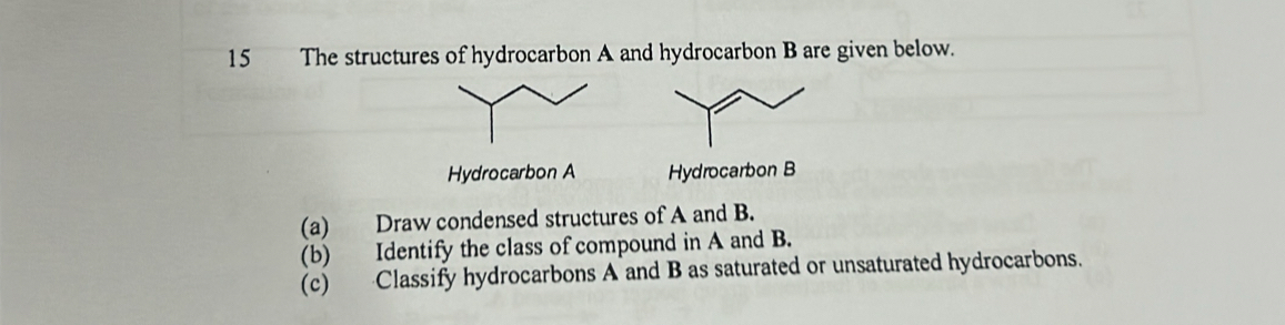 The structures of hydrocarbon A and hydrocarbon B are given below. 

(a) Draw condensed structures of A and B. 
(b) Identify the class of compound in A and B. 
(c) Classify hydrocarbons A and B as saturated or unsaturated hydrocarbons.