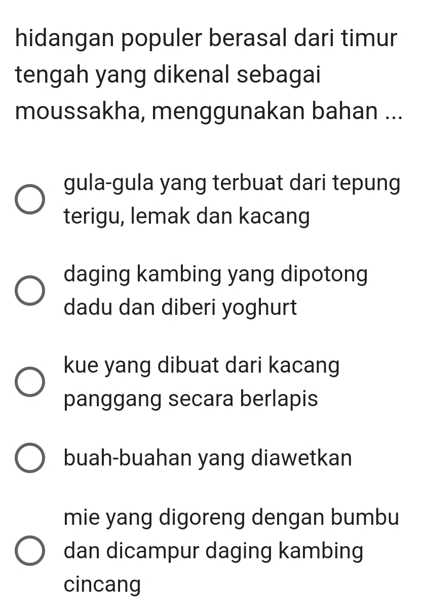 hidangan populer berasal dari timur
tengah yang dikenal sebagai
moussakha, menggunakan bahan ...
gula-gula yang terbuat dari tepung
terigu, lemak dan kacang
daging kambing yang dipotong
dadu dan diberi yoghurt
kue yang dibuat dari kacang
panggang secara berlapis
buah-buahan yang diawetkan
mie yang digoreng dengan bumbu
dan dicampur daging kambing
cincang