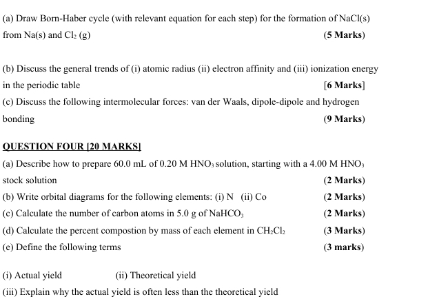 Draw Born-Haber cycle (with relevant equation for each step) for the formation of NaCl(s) 
from Na(s) and Cl_2(g) (5 Marks) 
(b) Discuss the general trends of (i) atomic radius (ii) electron affinity and (iii) ionization energy 
in the periodic table [6 Marks] 
(c) Discuss the following intermolecular forces: van der Waals, dipole-dipole and hydrogen 
bonding (9 Marks) 
QUESTION FOUR [20 MARKS] 
(a) Describe how to prepare 60.0 mL of 0.20 M HNO₃ solution, starting with a 4.00 M HNO₃
stock solution (2 Marks) 
(b) Write orbital diagrams for the following elements: (i) N (ii) Co (2 Marks) 
(c) Calculate the number of carbon atoms in 5.0 g of NaHCO₃ (2 Marks) 
(d) Calculate the percent compostion by mass of each element in CH_2Cl_2 (3 Marks) 
(e) Define the following terms (3 marks) 
(i) Actual yield (ii) Theoretical yield 
(iii) Explain why the actual yield is often less than the theoretical yield