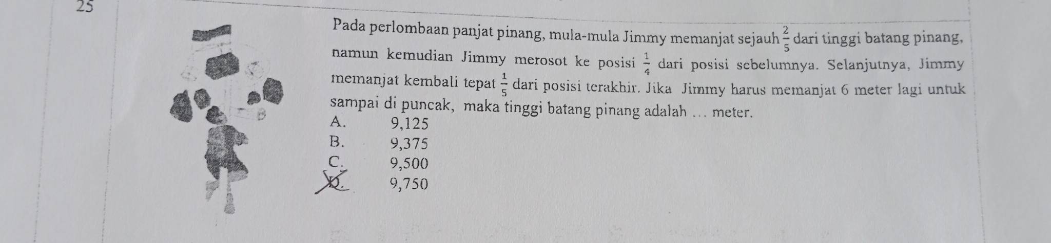 Pada perlombaan panjat pinang, mula-mula Jimmy memanjat sejauh  2/5  dari tinggi batang pinang,
namun kemudian Jimmy merosot ke posisi  1/4  dari posisi sebelumnya. Selanjutnya, Jimmy
memanjat kembali tepat  1/5  dari posisi terakhir. Jika Jimmy harus memanjat 6 meter lagi untuk
sampai di puncak, maka tinggi batang pinang adalah ... meter.
B
A. 9,125
B. 9,375
C. 9,500
9,750