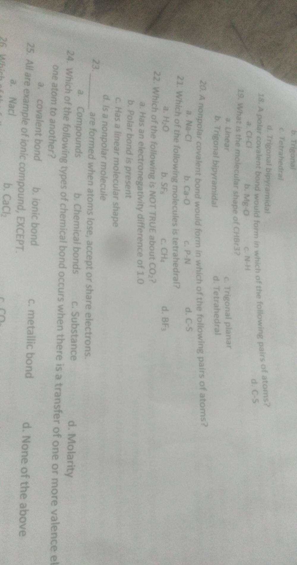 b. Trigonal
c. Tetrahedral
d. Trigonal bipyramidal
18. A polar covalent bond would form in which of the following pairs of ators?
d. C-S
a. Cl-Cl b. Mg-O C. N-H
19. What is the molecular shape of CHBr3?
a. Linear c. Trigonal planar
b. Trigonal bipyramidal d. Tetrahedral
20. A nonpolar covalent bond would form in which of the following pairs of atoms?
d.
a. Na-Cl b. Ca-O C. P-N C-S
21. Which of the following molecules is tetrahedral?
a. H_2O b. SF_6 C. CH_4 d. BF_3
22. Which of the following is NOT TRUE about CO_2 ?
a. Has an electronegativity difference of 1.0
b. Polar bond is present
c. Has a linear molecular shape
d. Is a nonpolar molecule
23._ are formed when atoms lose, accept or share electrons.
a. Compounds b. Chemical bonds c. Substance
d. Molarity
24. Which of the following types of chemical bond occurs when there is a transfer of one or more valence el
one atom to another?
a. covalent bond b. ionic bond c. metallic bond d. None of the above
25. All are example of ionic compound, EXCEPT.
a. Nacl
26 Which ot
b. CaCl_2