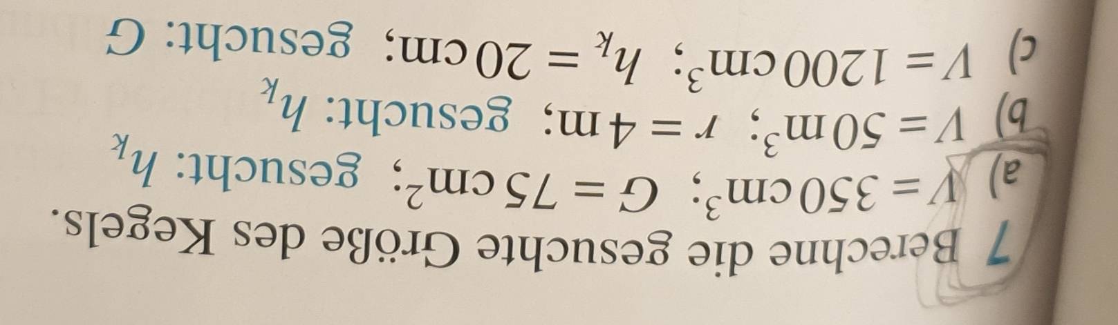 Berechne die gesuchte Größe des Kegels. 
a) V=350cm^3; G=75cm^2; gesucht: h_k
b) V=50m^3; r=4m;gesucht: h_k
c) V=1200cm^3; h_k=20cm ； gesucht: G