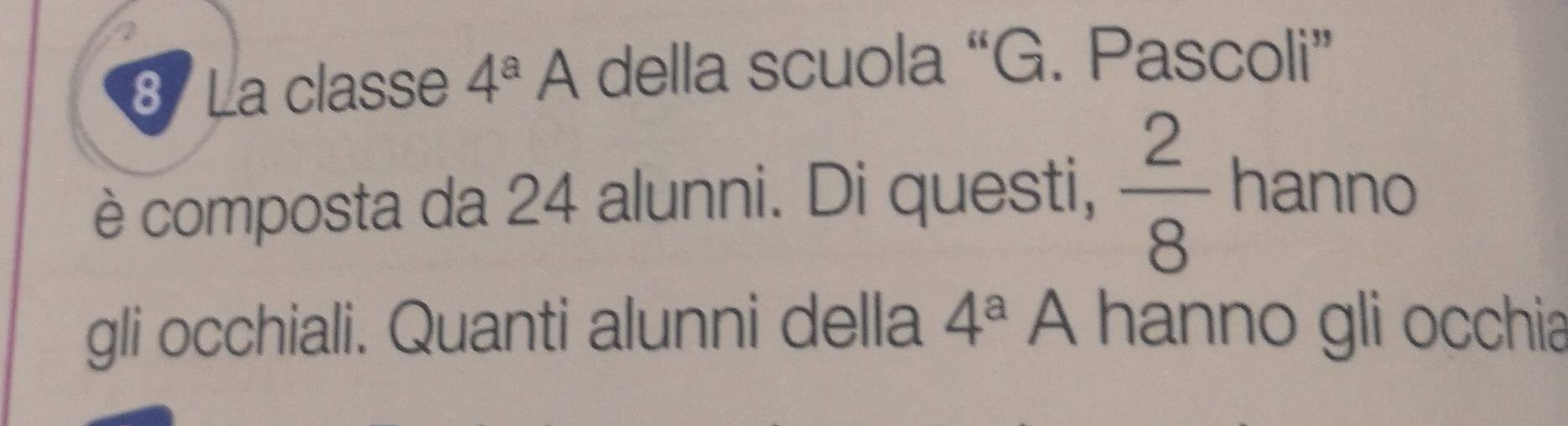 La classe 4^a A della scuola “G. Pascoli” 
è composta da 24 alunni. Di questi,  2/8  hanno 
gli occhiali. Quanti alunni della 4^a A hanno gli occhia