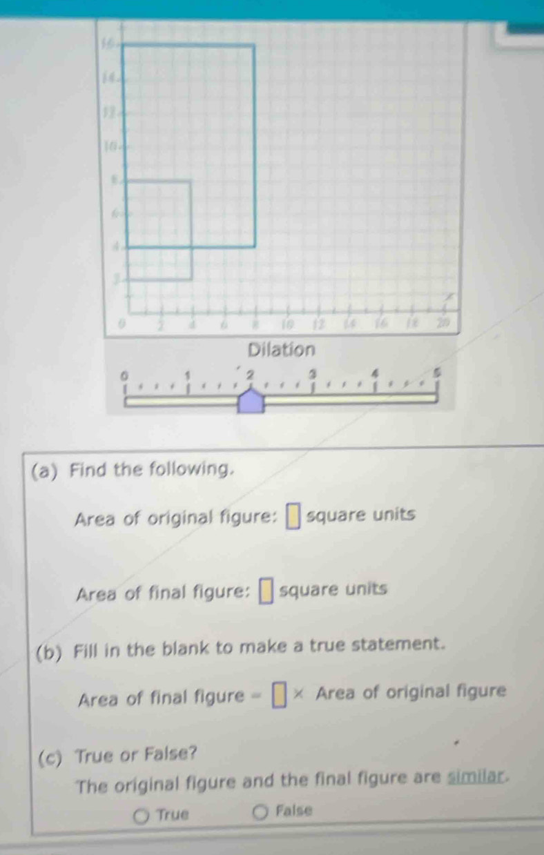 1
16 -
4
0 2 4 10 12 6 20
Dilation
2
4 5
(a) Find the following.
Area of original figure: É square units
Area of final figure: É square units
(b) Fill in the blank to make a true statement.
Area of final figure = [ × Area of original figure
(c) True or False?
The original figure and the final figure are similar.
True False