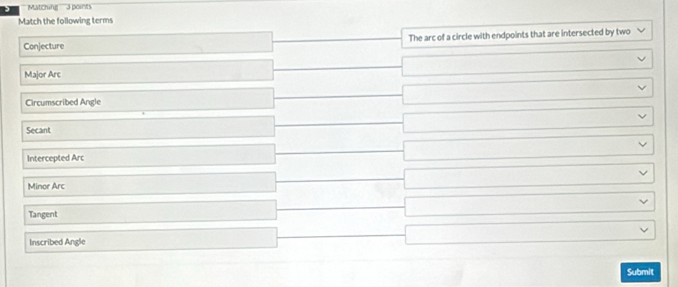 Matching 3 points
Match the following terms
Conjecture The arc of a circle with endpoints that are intersected by two
Major Arc
□ 
Circumscribed Angle
□ ·s ·s
□  
Secant
□ ∴ △ ADCsim △ ABC
Intercepted Arc x_x,a+b)(x_d,_d) 
Minor Arc
(-3=)+(-)+(-)+(-) 
Tangent
x_1+x_2= □ /□   □  
Inscribed Angle
□ ... 
Submit