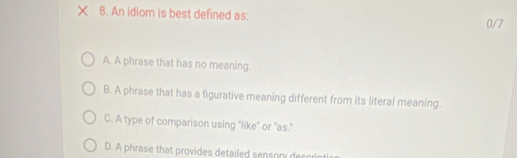 An idiom is best defined as:
0/7
A. A phrase that has no meaning.
B. A phrase that has a figurative meaning different from its literal meaning.
C. A type of comparison using "like" or "as."
D. A phrase that provides detailed sensory des