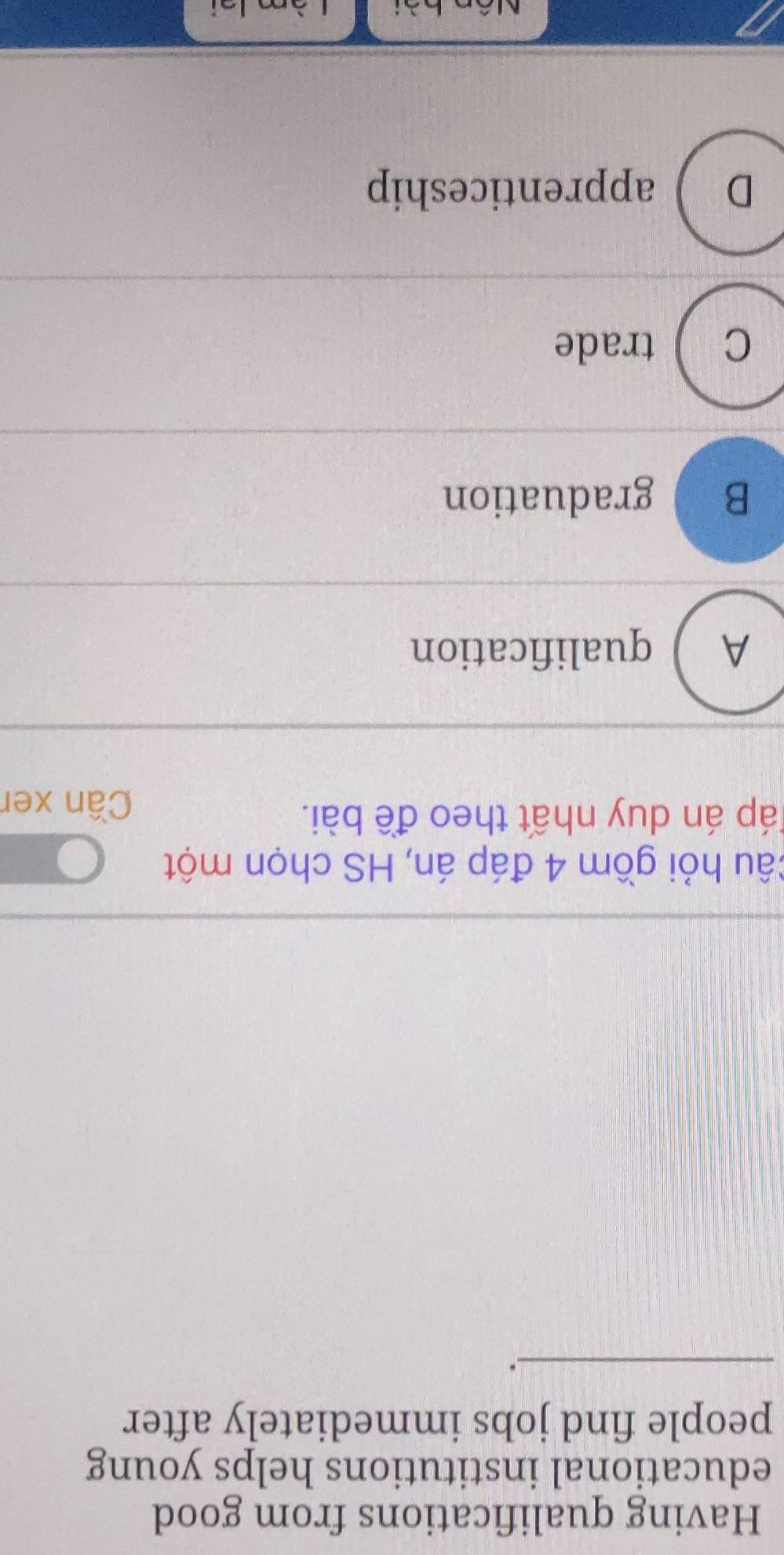 Having qualifications from good
educational institutions helps young
people find jobs immediately after
_
câu hỏi gồm 4 đáp án, HS chọn một
Táp án duy nhất theo đề bài. Cần xer
A ) qualification
B graduation
C ) trade
D ) apprenticeship