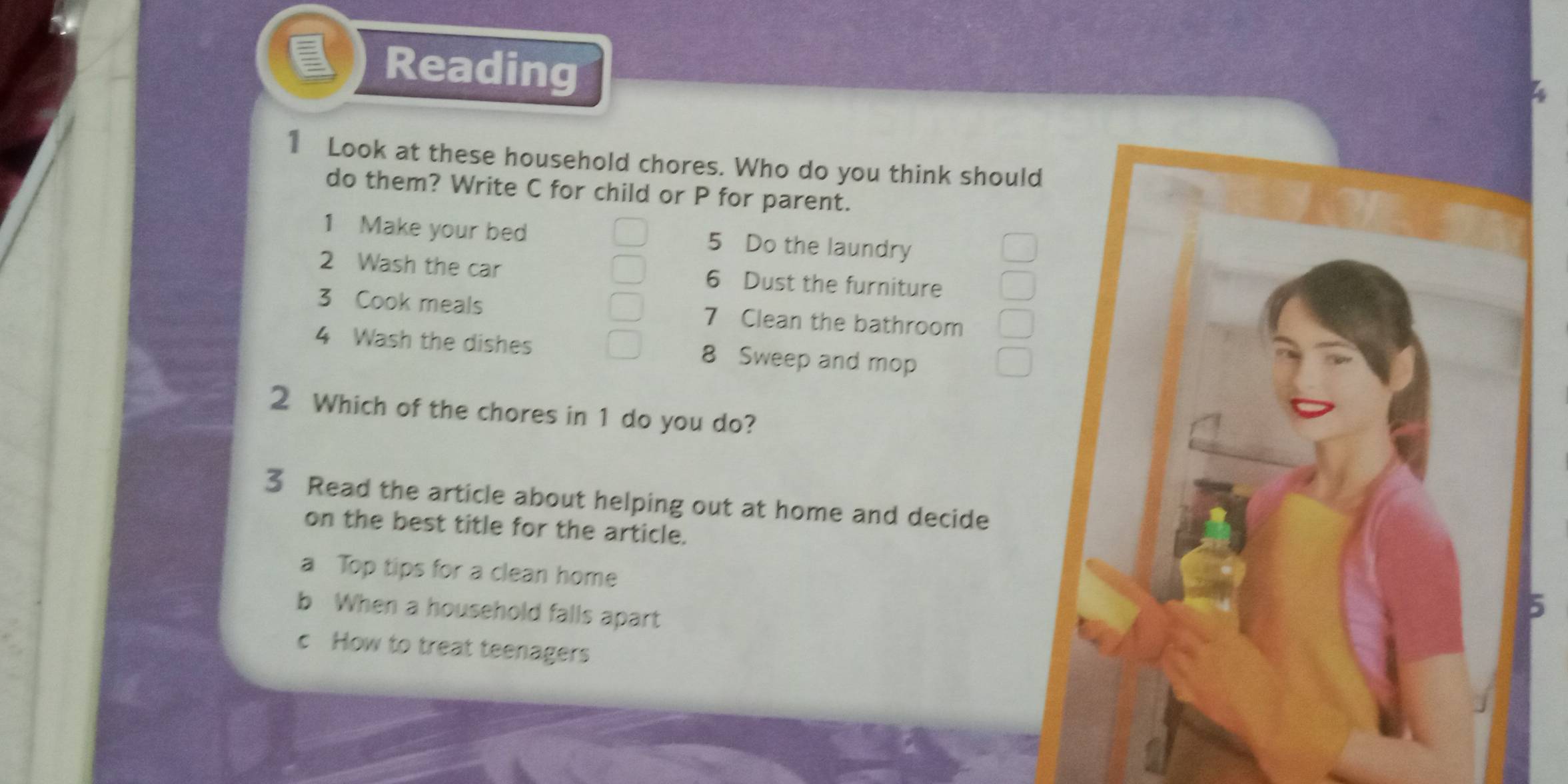 Reading 
1 Look at these household chores. Who do you think should 
do them? Write C for child or P for parent. 
1 Make your bed 5 Do the laundry 
2 Wash the car 6 Dust the furniture 
3 Cook meals 7 Clean the bathroom 
4 Wash the dishes 8 Sweep and mop 
2 Which of the chores in 1 do you do? 
3 Read the article about helping out at home and decide 
on the best title for the article. 
a Top tips for a clean home 
b When a household falls apart 
5 
c How to treat teenagers