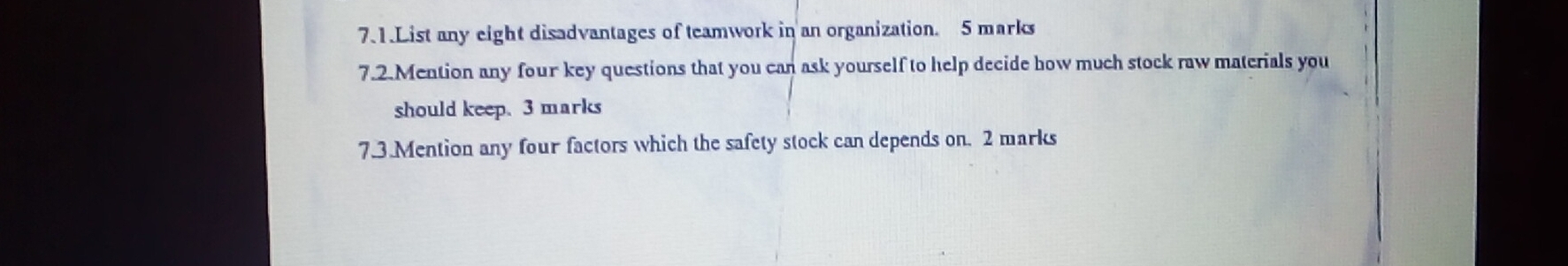 7.1.List any eight disadvantages of teamwork in an organization. 5 marks 
7.2.Mention any four key questions that you can ask yourself to help decide how much stock raw materials you 
should keep. 3 marks 
7.3.Mention any four factors which the safety stock can depends on. 2 marks