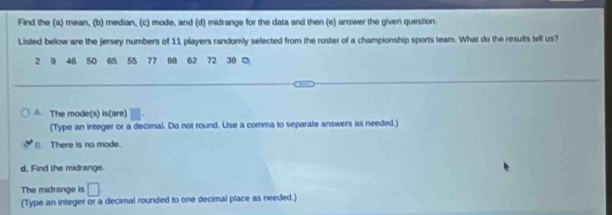 Find the (a) mean, (b) median, (c) mode, and (d) midrange for the data and then (e) answer the given question.
Listed below are the jersey numbers of 11 players randomly selected from the roster of a championship sports team. What do the results tell us?
2 9 46 50 65 55 77 88 62 72 38 。
A The mode(s) is(are)
(Type an integer or a decimal. Do not round. Use a comma to separate answers as needed.)
B. There is no mode.
d. Find the midrange.
The midrange is □ 
(Type an integer or a decimal rounded to one decimal place as needed.)