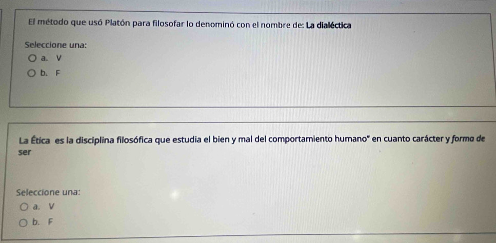 El método que usó Platón para filosofar lo denominó con el nombre de: La dialéctica
Seleccione una:
a. V
b. F
La Ética es la disciplina filosófica que estudia el bien y mal del comportamiento humano' en cuanto carácter y formo de
ser
Seleccione una:
a. V
b. F