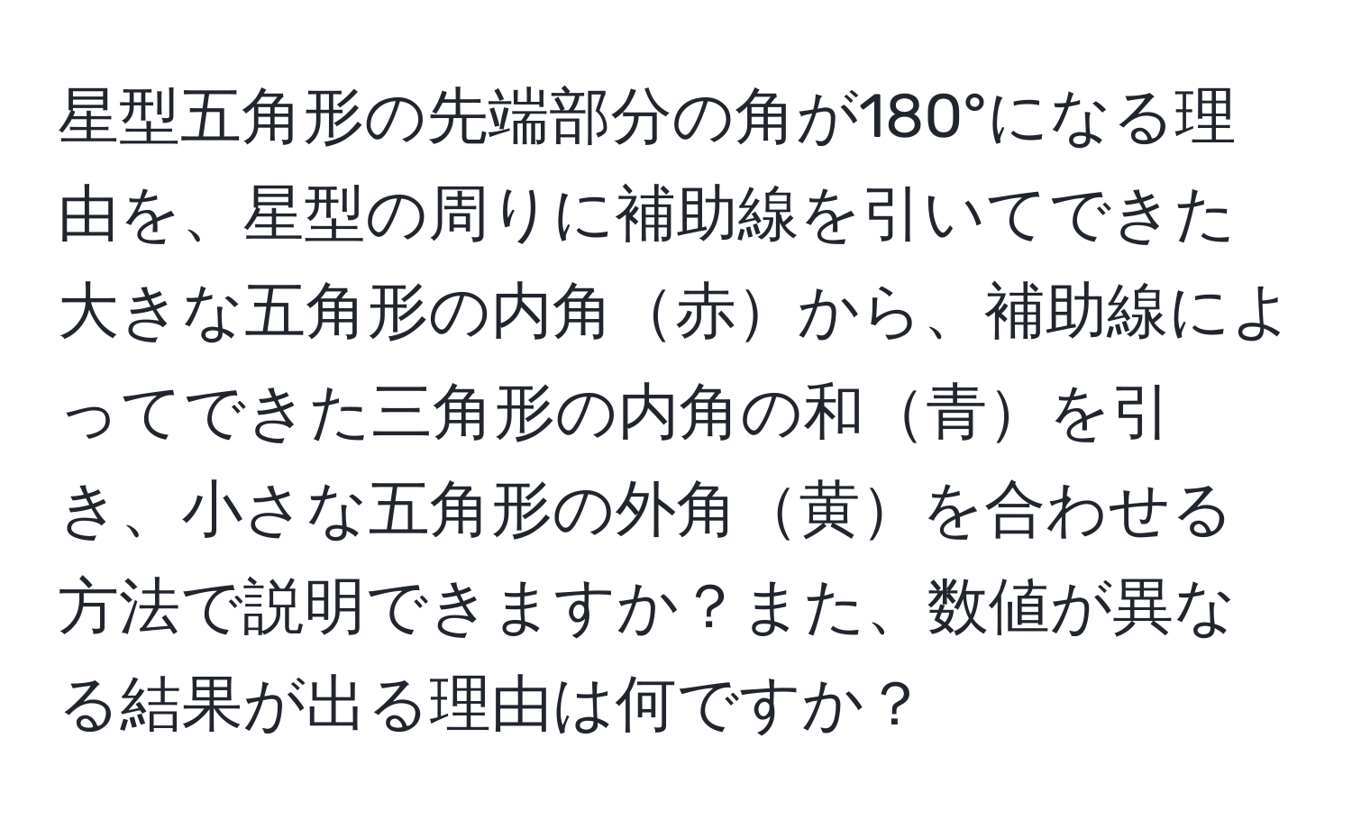 星型五角形の先端部分の角が180°になる理由を、星型の周りに補助線を引いてできた大きな五角形の内角赤から、補助線によってできた三角形の内角の和青を引き、小さな五角形の外角黄を合わせる方法で説明できますか？また、数値が異なる結果が出る理由は何ですか？