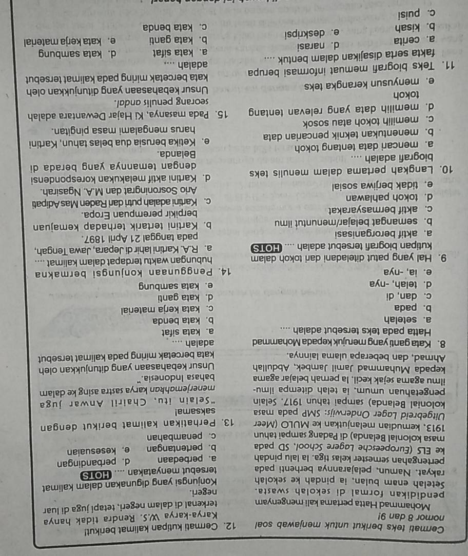 Cermati teks berikut untuk menjawab soal 12. Cermati kutipan kalimat berikut!
nomor 8 dan 9! Karya-karya W.S. Rendra tidak hanya
Mohammad Hatta pertama kali mengenyam terkenal di dalam negeri, tetapi juga di luar
pendidikan formal di sekolah swasta. negeri.
Setelah enam bulan, ia pindah ke sekolah Konjungsi yang digunakan dalam kalimat
rakyat. Namun, pelajarannya berhenti pada tersebut menyatakan .... HOTS
pertengahan semester kelas tiga. Ia lalu pindah a.perbedaan d. perbandingan
ke ELS (Europeesche Lagere School、 SD pada b. pertentangan e. kesesuaian
masa kolonial Belanda) di Padang sampai tahun c. penambahan
1913, kemudian melanjutkan ke MULO (Meer
Uitgebreid Lager Onderwijs: SMP pada masa 13. Perhatikan kalimat berikut dengan
saksama!
kolonial Belanda) sampai tahun 1917. Selain “Selain itu, Chairil Anwar juga
pengetahuan umum, ia telah ditempa ilmu- menerjemahkan karya sastra asing ke dalam
ilmu agama sejak kecil. Ia pernah belajar agama bahasa Indonesia."
kepada Muhammad Jamil Jambek, Abdullah Unsur kebahasaan yang ditunjukkan oleh
Ahmad, dan beberapa ulama lainnya. kata bercetak miring pada kalimat tersebut
8. Kata ganti yang merujuk kepada Mohammad adalah ....
Hatta pada teks tersebut adalah .... a. kata sifat
a. setelah b. kata benda
b. pada c. kata kerja material
c. dan, di d. kata ganti
d. telah, -nya e. kata sambung
e. ia, -nya 14. Penggunaan konjungsi bermakna
9. Hal yang patut diteladani dari tokoh dalam hubungan waktu terdapat dalam kalimat ....
kutipan biografi tersebut adalah .... HOTS a. R.A. Kartini lahir di Jepara, Jawa Tengah,
a. aktif berorganisasi pada tanggal 21 April 1897.
b. semangat belajar/menuntut ilmu b. Kartini tertarik terhadap kemajuan
c. aktif bermasyarakat berpikir perempuan Eropa.
d. tokoh pahlawan c. Kartini adalah putri dari Raden Mas Adipati
e. tidak berjiwa sosial Ario Sosroningrat dan M.A. Ngasirah.
10. Langkah pertama dalam menulis teks d. Kartini aktif melakukan korespondensi
biografi adalah .... dengan temannya yang berada di
a. mencari data tentang tokoh Belanda.
b. menentukan teknik pencarian data e. Ketika berusia dua belas tahun, Kartini
harus mengalami masa pingitan.
c. memilih tokoh atau sosok
d. memilih data yang relevan tentang 15. Pada masanya, Ki Hajar Dewantara adalah
tokoh seorang penulis andal.
e. menyusun kerangka teks Unsur kebahasaan yang ditunjukkan oleh
11. Teks biografi memuat informasi berupa kata bercetak miring pada kalimat tersebut
adalah ....
fakta serta disajikan dalam bentuk .... d. kata sambung
a. kata sifat
a. cerita d. narasi
b. kata ganti e. kata kerja material
b. kisah e. deskripsi
c. kata benda
c. puisi