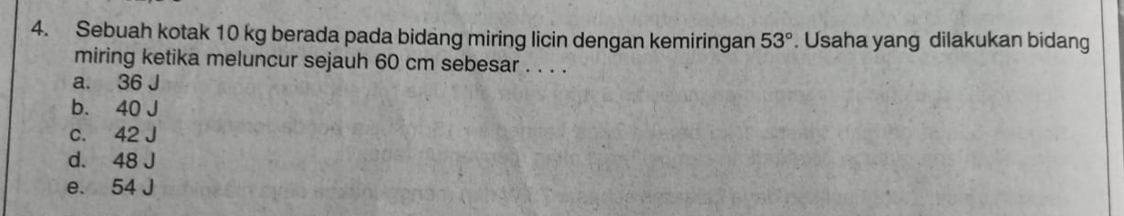 Sebuah kotak 10 kg berada pada bidang miring licin dengan kemiringan 53°. Usaha yang dilakukan bidang
miring ketika meluncur sejauh 60 cm sebesar . . . .
a. 36 J
b. 40 J
c. 42 J
d. 48 J
e. 54 J