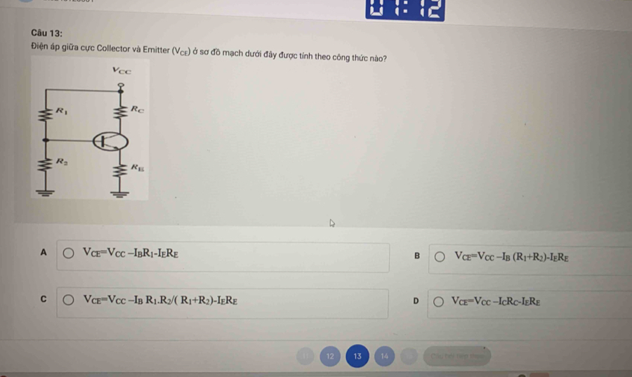 Điện áp giữa cực Collector và Emitter (V_CE) ở sơ đồ mạch dưới đây được tính theo công thức nào?
A V_CE=V_CC-I_BR_1-I_ER_E
B V_CE=V_CC-I_B(R_1+R_2)-I_ER_E
C V_CE=V_CC-I_BR_1.R_2/(R_1+R_2)-I_ER_E
D V_CE=V_CC-I_CR_C-I_ER_E
12 13 14 Cáu hếi tiến th==
