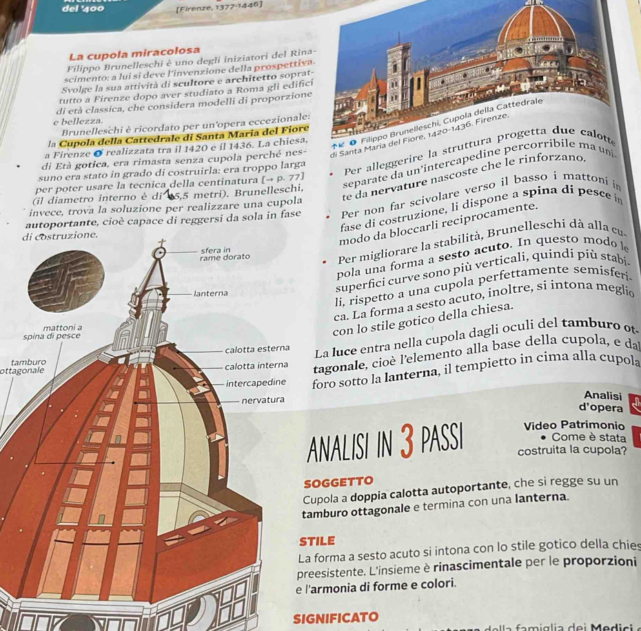 del '400 [Firenze, 1377^(-1)44 6]
La cupola miracolosa
Filippo Brunelleschi è uno degli iniziatori del Rina
scimento: a lui si deve l'invenzione della prospettiva
Svolge la sua attività di scultore e architetto soprat
tutto a Firenze dopo aver studiato a Roma gli edific
di età classica, che considera modelli di proporzione
e bellezza.
Brunelleschi è ricordato per un’opera eccezionale:
di Santa 
la Cupola della Cattedrale di Santa Maria del Fiore
a Firenze ø realizzata tra il 1420 e il 1436. La chiesa,
di Età gotica, era rimasta senza cupola perché nes-
suno era stato in grado di costruirla: era troppo larga
Per alleggerire la st
(il diametro interno è di 15,5 metri). Brunelleschi, separate da un’intercapedine p uni
per poter usare la tecnica della centinatura [→ p. 77]
invece, trova la soluzione per realizzare una cupola te da nervature nascoste che le rínforzano
autoportante, cioè capace di reggersi da sola in fase Per non far scivolare verso il basso i mattoni in
fase di costruzione, li dispone a spina di pesce in
modo da bloccarli reciprocamente.
pola una forma a sesto acuto. In questo modo l
Per migliorare la stabilità, Brunelleschi dà alla cu.
li, rispetto a una cupola perfettamente semisferi.
superfici curve sono più verticali, quindi più stabi.
ca. La forma a sesto acuto, inoltre, si intona meglio
con lo stile gotico della chiesa.
La luce entra nella cupola dagli oculi del tamburo ot
ottagonaleagonale, cioè l'elemento alla base della cupola, e da
ta
oro sotto la lanterna, il tempietto in cima alla cupola
Analisi
d'opera
NALISI in 3 PASSI Video Patrimonio
Come è stata
costruita la cupola?
GGETTO
pola a doppia calotta autoportante, che si regge su un
buro ottagonale e termina con una lanterna.
STILE
orma a sesto acuto si intona con lo stile gotico della chies
esistente. L'insieme è rinascimentale per le proporzioni
rmonia di forme e colori.
SIGNIFICATO