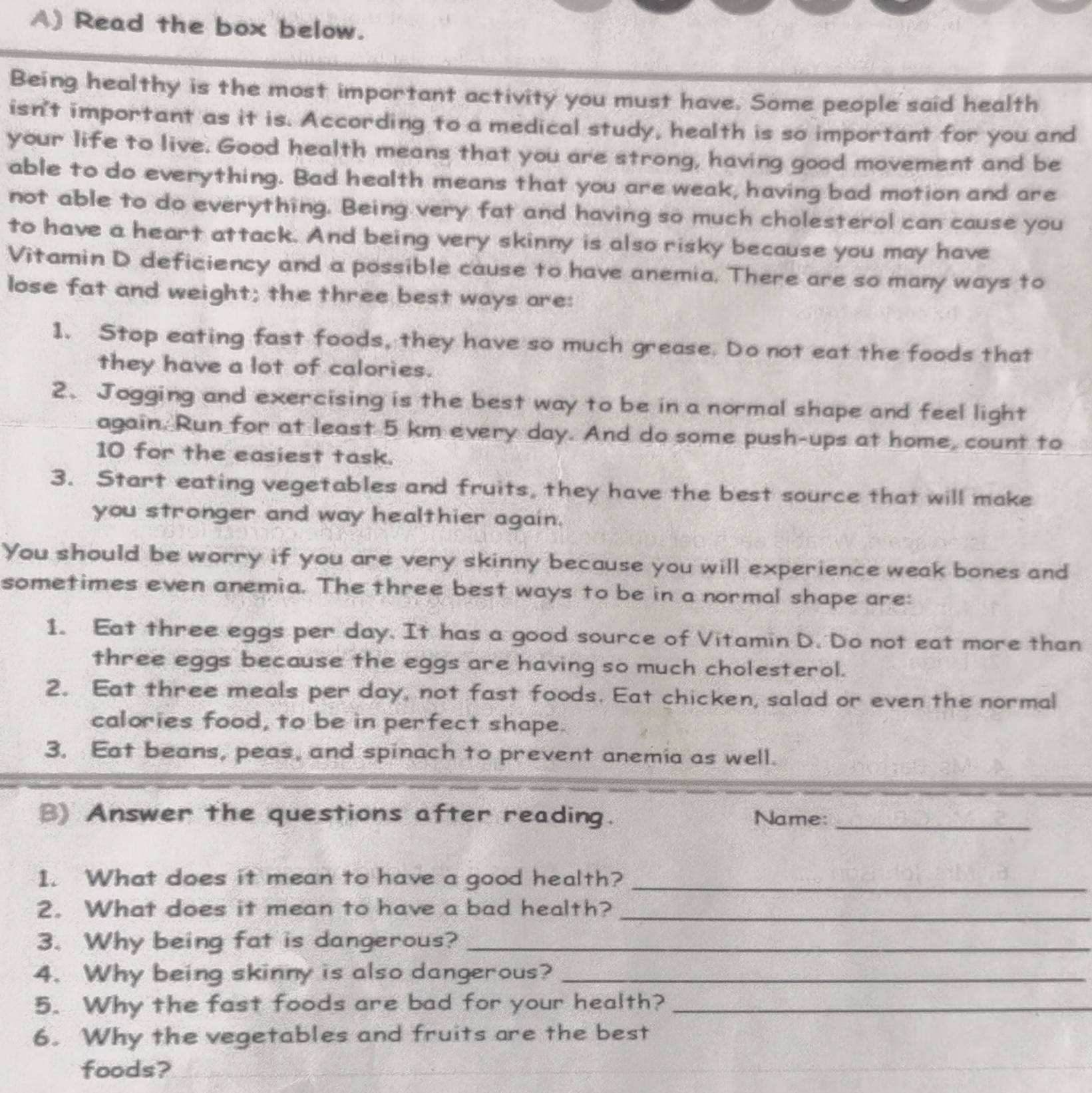 Read the box below. 
Being healthy is the most important activity you must have. Some people said health 
isn't important as it is. According to a medical study, health is so important for you and 
your life to live. Good health means that you are strong, having good movement and be 
able to do everything. Bad health means that you are weak, having bad motion and are 
not able to do everything. Being very fat and having so much cholesterol can cause you 
to have a heart attack. And being very skinny is also risky because you may have 
Vitamin D deficiency and a possible cause to have anemia. There are so many ways to 
lose fat and weight; the three best ways are: 
1. Stop eating fast foods, they have so much grease. Do not eat the foods that 
they have a lot of calories. 
2. Jogging and exercising is the best way to be in a normal shape and feel light 
again. Run for at least 5 km every day. And do some push-ups at home, count to 
10 for the easiest task. 
3. Start eating vegetables and fruits, they have the best source that will make 
you stronger and way healthier again. 
You should be worry if you are very skinny because you will experience weak bones and 
sometimes even anemia. The three best ways to be in a normal shape are: 
1. Eat three eggs per day. It has a good source of Vitamin D. Do not eat more than 
three eggs because the eggs are having so much cholesterol. 
2. Eat three meals per day, not fast foods. Eat chicken, salad or even the normal 
calories food, to be in perfect shape. 
3. Eat beans, peas, and spinach to prevent anemia as well. 
B) Answer the questions after reading. Name:_ 
1. What does it mean to have a good health?_ 
2. What does it mean to have a bad health?_ 
3. Why being fat is dangerous?_ 
4. Why being skinny is also dangerous?_ 
5. Why the fast foods are bad for your health?_ 
6. Why the vegetables and fruits are the best 
foods?