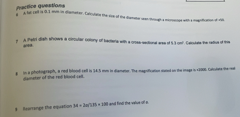 Practice questions 
6 A fat cell is 0.1 mm in diameter. Calculate the size of the diameter seen through a microscope with a magnification of ×50. 
7 A Petri dish shows a circular colony of bacteria with a cross-sectional area of 5.3cm^2 Calculate the radius of this 
area. 
8 In a photograph, a red blood cell is 14.5 mm in diameter. The magnification stated on the image is ×2000. Calculate the real 
diameter of the red blood cell. 
9 Rearrange the equation 34=2a/135* 100 and find the value of a.