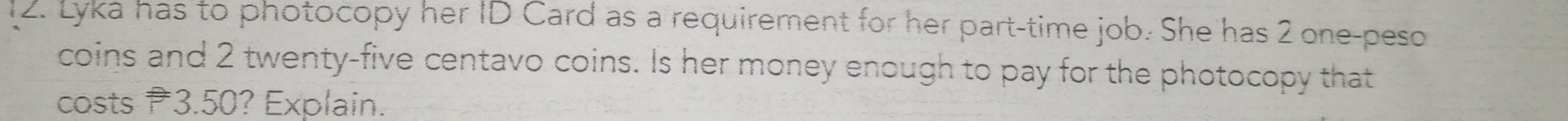 Lyka has to photocopy her ID Card as a requirement for her part-time job. She has 2 one-peso
coins and 2 twenty-five centavo coins. Is her money enough to pay for the photocopy that 
costs 3.50? Explain.