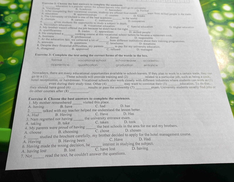 Exervise 2: Choose the best answers to complete the sentences
A. Vocational education is a popular option for school-leavers who don't go to university D. Formal
B. Academic C. Secondary
2. After completing their vocational courses, students are offered four-month C. courses D. breaks learn from skilled people in the trade.
A. education D. apprenticeships
A. chances 3. The University of Oxford is one of the best academic C. institutions_ in the world.
B. careers
4.
A. Secondary education gives students the opportunity to study a subject in depth. D. companies
B. Vocational education
5. My brother wasn't offered the job because he didn't have the right C. Special education D. Higher education
A. qualifications
6. He completed a B. trades C. apprentices D. skilled people
A. business _cooking course at this vocational school before he became a restaurant cook.
D. responsible
7. At the education fair, we collected a lot of B. professional _C. formal from different institutions about their training programmes.
A. answers B. questions C. brochures D. donations
8. Despite their financial difficulties, my parents _to pay for my university education.
A. disagreed B. approved C. refused D. managed
Exercise 3: Complete the text using the correct forms of the words in the box
formal vocationall school school-leaver academic
apprentice qualification graduation entrance
Nowadays, there are many educational opportunities available to school-leavers. If they plan to work in a certain trade, they can
go to a (1)_ . These schools will provide training and (2) _related to a particular job, such as being a cook.
hotel receptionist, or hairdresser. Vocational schools also work closely with different industries where students can work as (3)
_
_even during their study time. Other (4) may want to continue their (5) _education. To do that
they should have good (6) _results or pass the university (7)_ exam. University students usually find jobs or
do other courses after (8) _.
Exercise 4: Choose the best answers to complete the sentences.
1. My mother remembered _visited this place.
A. having B. have C. had D. has
2._ talked with my teacher helped me understand the lesson better.
A. Had B. Having C. Have D. Has
3. Nam regretted not having _the university entrance exam.
A. taking B. take C. taken D. took
4. My parents were proud of having _the best schools in the area for me and my brothers.
A. choose B. choosing C. chose D. chosen
5. studied the brochure carefully, my brother decided to apply for the hotel management course.
A. Having B. Having been C. Have D. Had
6. Having made the wrong decision, he _interest in studying the subject.
A. having lost B. lost C. have lost D. having
7. Not_ read the text, he couldn't answer the questions.