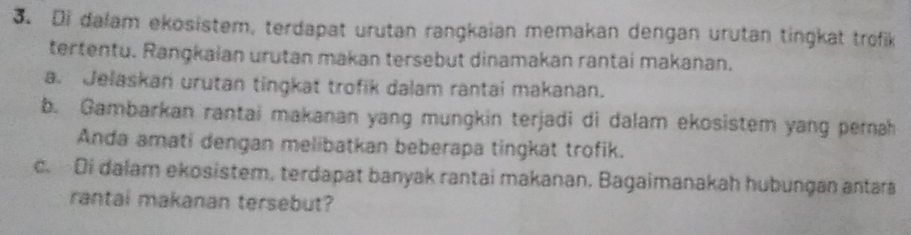 Di dalam ekosistem, terdapat urutan rangkaian memakan dengan urutan tingkat trofik 
tertentu. Rangkaian urutan makan tersebut dinamakan rantai makanan. 
a. Jelaskan urutan tingkat trofik dalam rantai makanan. 
b. Gambarkan rantai makanan yang mungkin terjadi di dalam ekosistem yang pernah 
Anda amati dengan melibatkan beberapa tingkat trofik. 
c. Di dalam ekosistem, terdapat banyak rantai makanan, Bagaimanakah hubungan antara 
rantai makanan tersebut?