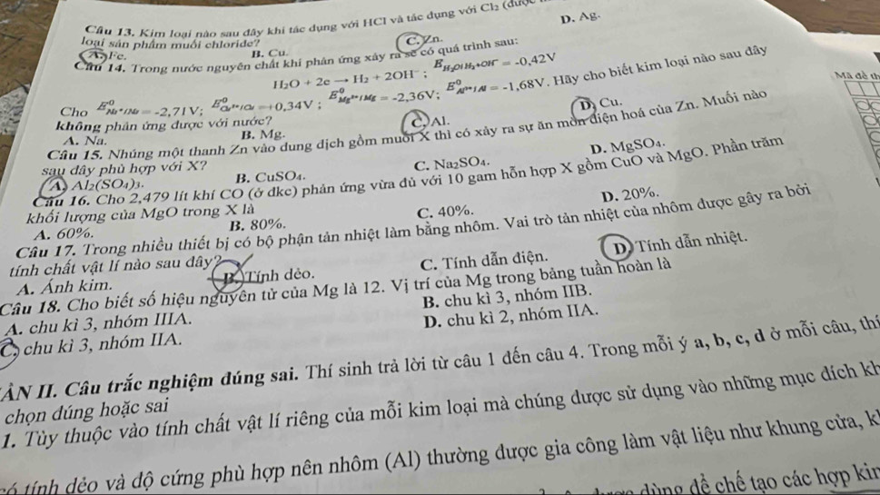 D. Ag.
Cầu 13. Kim loại nào sau đây khi tác dụng với HCI và tắc dụng với Cl_2
loại sản phẩm muối chloride? C. Zn
Cầ 14. Trong nước nguyên chất khí phân ứng xây ra sẽ có quá trình sau:

1°
B. Cu
Mã đề t
Cho E_(Na)^0+IN=-2,71V; E_cu^+/Cl^0,E_Mg^(k+)/Mg^0=-2,36V;^E_AP'H;^0=-1,68V H_2O+2eto H_2+2OH^-;E_H_2OIH_2+OH^-=-0,42V. Hãy cho biết kim loại nào sau đây
D Cu.
không phân ứng được với nước?
Câu 15. Nhúng một thanh Zn vào dung dịch gồm muối X thì có xảy ra sự ăn mồn diện hoá của Zn. Muối nào
A. Na. B. Mg C,Al.
D. MgSO₄.
sau đây phù hợp với X?
Cầu 16, Cho 2,479 lít khí CO (ở đke) phản ứng vừa đủ với 10 gam hỗn hợp X gồm CuO và MgO. Phần trăm
A. Al_2(SO_4)_3. B. CuSO₄. C. Na₂SO₄.
D. 20%.
khối lượng của MgO trong X là
Câu 17. Trong nhiều thiết bị có bộ phận tản nhiệt làm bằng nhôm. Vai trò tản nhiệt của nhôm được gây ra bởi
A. 60%. B. 80%. C. 40%.
A. Ánh kim. B. Tính dẻo. C. Tính dẫn điện. D Tính dẫn nhiệt.
tính chất vật lí nào sau dây?
Cầu 18. Cho biết số hiệu nguyên tử của Mg là 12. Vị trí của Mg trong bảng tuần hoàn là
B. chu kì 3, nhóm IIB.
A. chu kì 3, nhóm IIIA.
C chu kì 3, nhóm IIA. D. chu kì 2, nhóm IIA.
IÀN II. Câu trắc nghiệm đúng sai. Thí sinh trả lời từ câu 1 đến câu 4. Trong mỗi ý a, b, c, d ở mỗi câu, thí
1. Tùy thuộc vào tính chất vật lí riêng của mỗi kim loại mà chúng dược sử dụng vào những mục đích kh
chọn dúng hoặc sai
ính  o    dộ cứng phù hợp nên nhôm (Al) thường được gia công làm vật liệu như khung cửa, k
ùng dề chế tạo các hợp kin