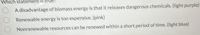 Which statement is true?
A disadvantage of biomass energy is that it releases dangerous chemicals. (light purple)
Renewable energy is too expensive. (pink)
Nonrenewable resources can be renewed within a short period of time. (light blue)