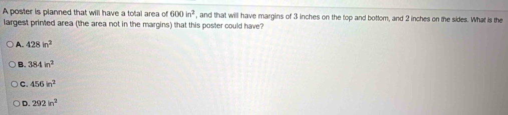 A poster is planned that will have a total area of 600in^2 , and that will have margins of 3 inches on the top and bottom, and 2 inches on the sides. What is the
largest printed area (the area not in the margins) that this poster could have?
A. 428in^2
B. 384in^2
C. 456in^2
D. 292in^2