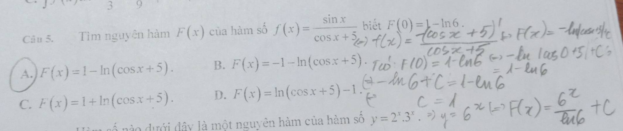 3 9
Câu 5. Tìm nguyên hàm F(x) của hàm số f(x)= sin x/cos x+5  biết F(0)=1-ln 6
A. F(x)=1-ln (cos x+5).
B. F(x)=-1-ln (cos x+5)
C. F(x)=1+ln (cos x+5).
D. F(x)=ln (cos x+5)-1
no ư ới đây là một nguyên hàm của hàm số y=2^x.3^x